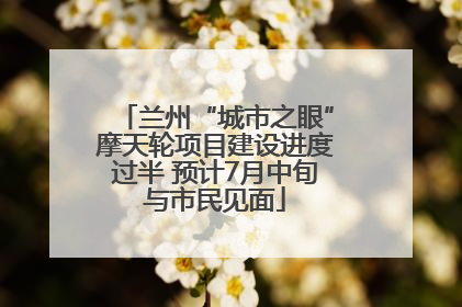 兰州“城市之眼”摩天轮项目建设进度过半 预计7月中旬与市民见面