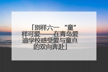 别样六一 “童”样可爱——在青岛爱迪学校感受爱与童真的双向奔赴
