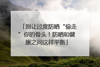 别让过度防晒“偷走”你的骨头！防晒和健康之间这样平衡