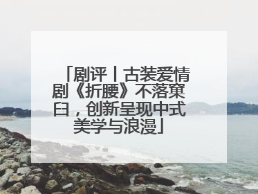 剧评丨古装爱情剧《折腰》不落窠臼，创新呈现中式美学与浪漫