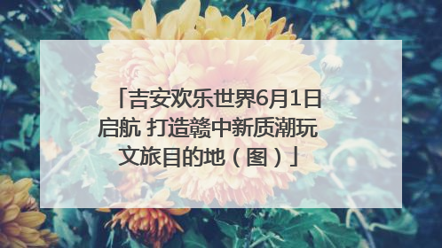 吉安欢乐世界6月1日启航 打造赣中新质潮玩文旅目的地（图）
