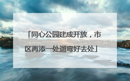 同心公园建成开放，市区再添一处遛弯好去处