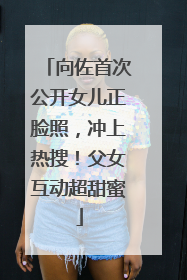 向佐首次公开女儿正脸照，冲上热搜！父女互动超甜蜜