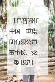 吕智强任中国一重集团有限公司董事长、党委书记