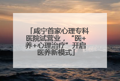咸宁首家心理专科医院试营业，“医+养+心理治疗”开启医养新模式
