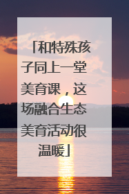 和特殊孩子同上一堂美育课，这场融合生态美育活动很温暖