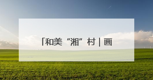 和美“湘”村｜画笔村：古韵与生态交融的传统村落