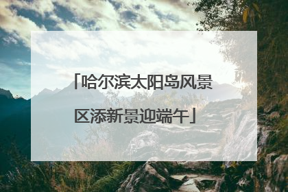 哈尔滨太阳岛风景区添新景迎端午