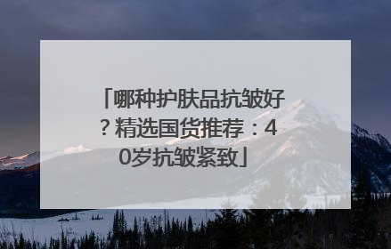 哪种护肤品抗皱好？精选国货推荐：40岁抗皱紧致