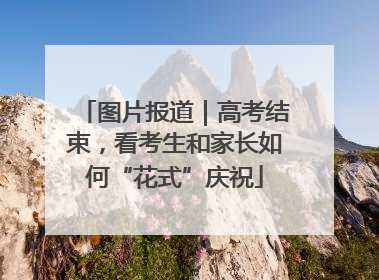 图片报道｜高考结束，看考生和家长如何“花式”庆祝