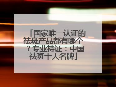 国家唯一认证的祛斑产品都有哪个？专业持证：中国祛斑十大名牌