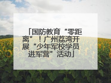 国防教育“零距离”！广州荔湾开展“少年军校学员进军营”活动