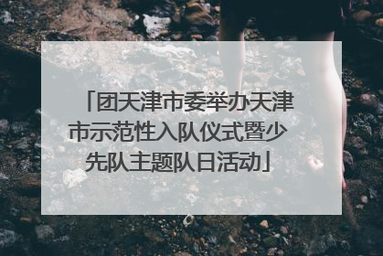 团天津市委举办天津市示范性入队仪式暨少先队主题队日活动