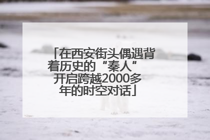 在西安街头偶遇背着历史的“秦人” 开启跨越2000多年的时空对话