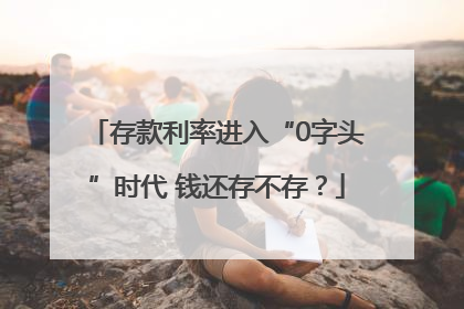 存款利率进入“0字头”时代 钱还存不存？