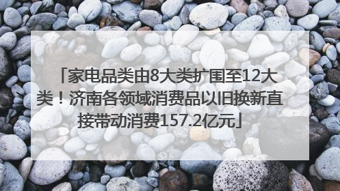 家电品类由8大类扩围至12大类！济南各领域消费品以旧换新直接带动消费157.2亿元