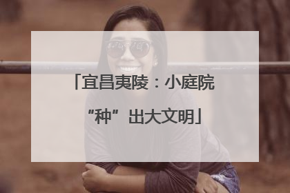 宜昌夷陵：小庭院“种”出大文明