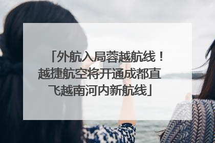 外航入局蓉越航线！越捷航空将开通成都直飞越南河内新航线