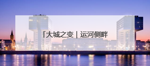 大城之变｜运河侧畔 千年文脉珍珠闪耀
