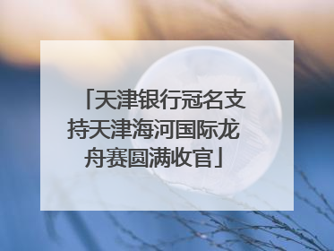 天津银行冠名支持天津海河国际龙舟赛圆满收官