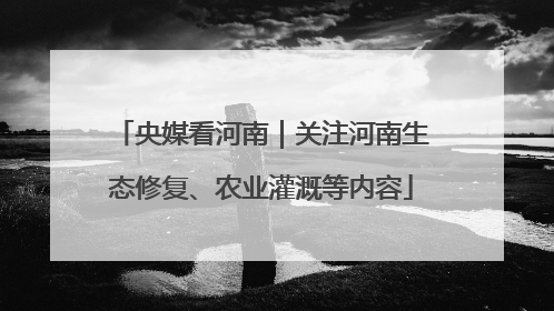 央媒看河南｜关注河南生态修复、农业灌溉等内容