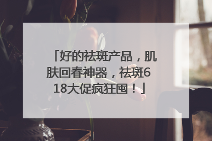 好的祛斑产品，肌肤回春神器，祛斑618大促疯狂囤！