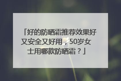 好的防晒霜推荐效果好又安全又好用，50岁女士用哪款防晒霜？