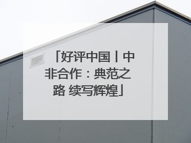 好评中国丨中非合作：典范之路 续写辉煌