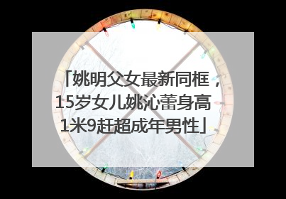 姚明父女最新同框，15岁女儿姚沁蕾身高1米9赶超成年男性