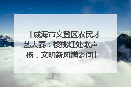 威海市文登区农民才艺大赛：樱桃红处歌声扬，文明新风满乡间
