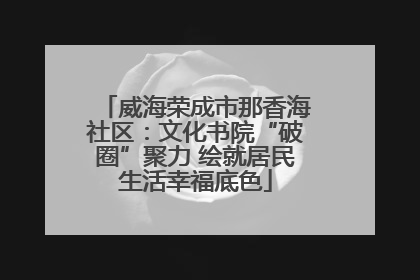威海荣成市那香海社区：文化书院“破圈”聚力 绘就居民生活幸福底色