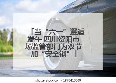 当“六一”邂逅端午 四川资阳市场监管部门为双节加“安全锁”