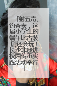 射五毒、钓香囊，这届小学生的端午比古装剧还会玩！长沙非遗进校园传承实践活动举行