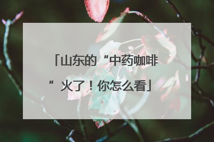 山东的“中药咖啡”火了！你怎么看