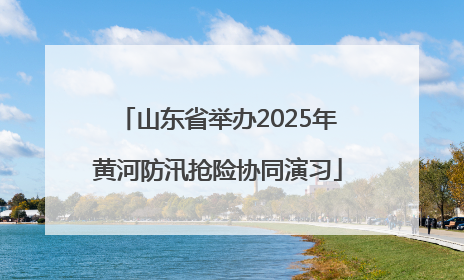 山东省举办2025年黄河防汛抢险协同演习