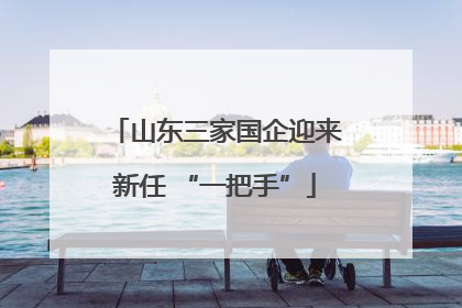 山东三家国企迎来新任 “一把手”