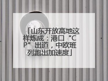 山东开放高地这样炼成：港口“CP”出道，中欧班列跑出加速度