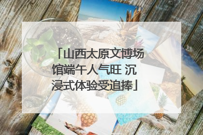 山西太原文博场馆端午人气旺 沉浸式体验受追捧