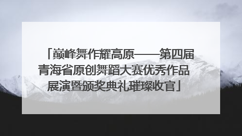 巅峰舞作耀高原——第四届青海省原创舞蹈大赛优秀作品展演暨颁奖典礼璀璨收官