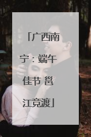 广西南宁：端午佳节 邕江竞渡