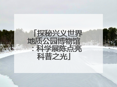 探秘兴义世界地质公园博物馆：科学展陈点亮科普之光