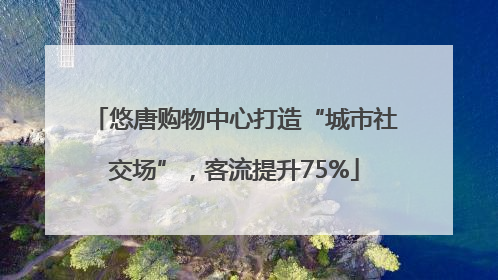 悠唐购物中心打造“城市社交场”，客流提升75%