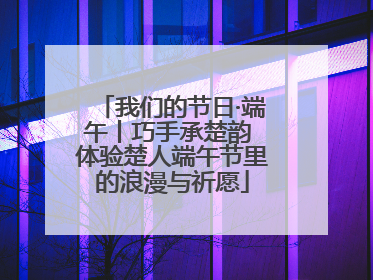 我们的节日·端午丨巧手承楚韵 体验楚人端午节里的浪漫与祈愿