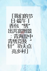 我们的节日·端午丨香包“绣”出共富图景：青海湟中青绣竞技“针”功夫点亮乡村
