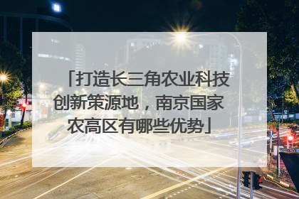 打造长三角农业科技创新策源地，南京国家农高区有哪些优势