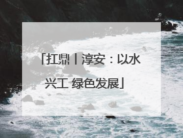 扛鼎丨淳安：以水兴工 绿色发展