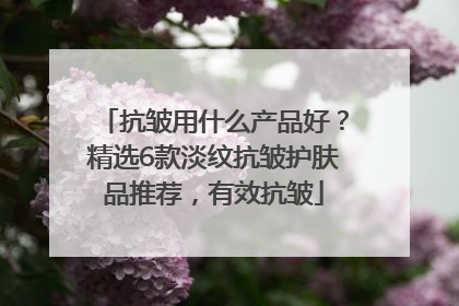 抗皱用什么产品好？精选6款淡纹抗皱护肤品推荐，有效抗皱