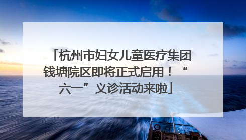 杭州市妇女儿童医疗集团钱塘院区即将正式启用！“六一”义诊活动来啦