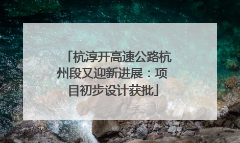 杭淳开高速公路杭州段又迎新进展：项目初步设计获批