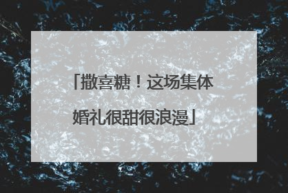 撒喜糖！这场集体婚礼很甜很浪漫
